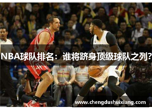 NBA球队排名:谁将跻身顶级球队之列? NBA球队排名:谁将跻身顶级球队之列?